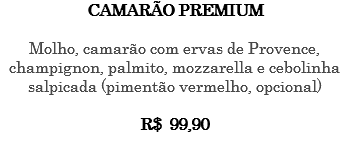 CAMARÃO PREMIUM Molho, camarão com ervas de Provence, champignon, palmito, mozzarella e cebolinha salpicada (pimentão vermelho, opcional) R$ 99,90 