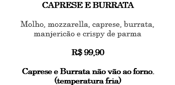 CAPRESE E BURRATA Molho, mozzarella, caprese, burrata, manjericão e crispy de parma R$ 99,90 Caprese e Burrata não vão ao forno. (temperatura fria)