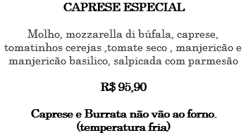 CAPRESE ESPECIAL Molho, mozzarella di búfala, caprese, tomatinhos cerejas ,tomate seco , manjericão e manjericão basilico, salpicada com parmesão R$ 95,90 Caprese e Burrata não vão ao forno. (temperatura fria)