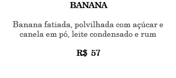 BANANA Banana fatiada, polvilhada com açúcar e canela em pó, leite condensado e rum R$ 57 