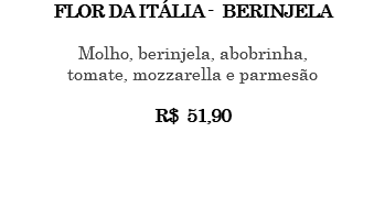 FLOR DA ITÁLIA - BERINJELA Molho, berinjela, abobrinha, tomate, mozzarella e parmesão R$ 51,90 