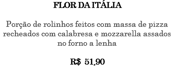 FLOR DA ITÁLIA Porção de rolinhos feitos com massa de pizza recheados com calabresa e mozzarella assados no forno a lenha R$ 51,90 