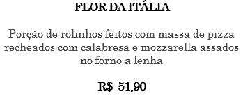 FLOR DA ITÁLIA Porção de rolinhos feitos com massa de pizza recheados com calabresa e mozzarella assados no forno a lenha R$ 51,90 