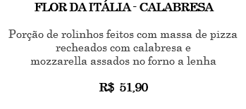 FLOR DA ITÁLIA - CALABRESA Porção de rolinhos feitos com massa de pizza recheados com calabresa e mozzarella assados no forno a lenha R$ 51,90 