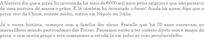 A história diz que a pizza foi inventada há mais de 6000 mil anos pelos egípcios e que não passava de uma mistura de massa e grãos. E lá também foi inventado o forno! Ainda há quem diga que a pizza veio da China, oriente médio, outros em Nápole na Itália. Já a nossa história, começou com a família dos sócios Fratello que há 20 anos entravam no maravilhoso mundo gastronômico das Pizzas. Passamos então a ter contato direto com a magia da pizza, e com muita graça e arte começamos a estudá-la em todas as suas peculiaridades.