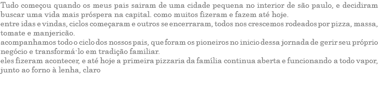 TUDO COMEÇOU QUANDO OS MEUS PAIS SAIRAM DE UMA CIDADE PEQUENA NO INTERIOR DE SÃO PAULO, E DECIDIRAM BUSCAR UMA VIDA MAIS PRÓSPERA NA CAPITAL. COMO MUITOS FIZERAM E FAZEM ATÉ HOJE. ENTRE IDAS E VINDAS, CICLOS COMEÇARAM E OUTROS SE ENCERRARAM, TODOS NOS CRESCEMOS RODEADOS POR PIZZA, MASSA, TOMATE E MANJERICÃO. ACOMPANHAMOS TODO O CICLO DOS NOSSOS PAIS, QUE FORAM OS PIONEIROS NO INICIO DESSA JORNADA DE GERIR SEU PRÓPRIO NEGÓCIO E TRANSFORMÁ-LO EM TRADIÇÃO FAMILIAR. ELES FIZERAM ACONTECER, E ATÉ HOJE A PRIMEIRA PIZZARIA DA FAMÍLIA CONTINUA ABERTA E FUNCIONANDO A TODO VAPOR, JUNTO AO FORNO À LENHA, CLARO