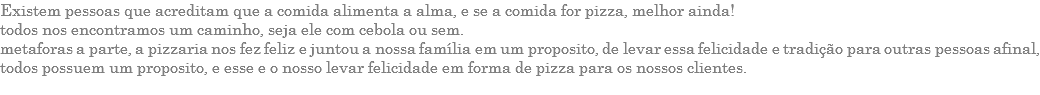 EXISTEM PESSOAS QUE ACREDITAM QUE A COMIDA ALIMENTA A ALMA, E SE A COMIDA FOR PIZZA, MELHOR AINDA! TODOS NOS ENCONTRAMOS UM CAMINHO, SEJA ELE COM CEBOLA OU SEM. METAFORAS A PARTE, A PIZZARIA NOS FEZ FELIZ E JUNTOU A NOSSA FAMÍLIA EM UM PROPOSITO, DE LEVAR ESSA FELICIDADE E TRADIÇÃO PARA OUTRAS PESSOAS AFINAL, TODOS POSSUEM UM PROPOSITO, E ESSE E O NOSSO LEVAR FELICIDADE EM FORMA DE PIZZA PARA OS NOSSOS CLIENTES. 