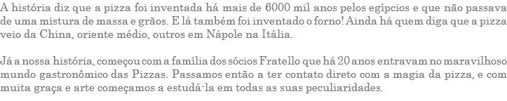 A história diz que a pizza foi inventada há mais de 6000 mil anos pelos egípcios e que não passava de uma mistura de massa e grãos. E lá também foi inventado o forno! Ainda há quem diga que a pizza veio da China, oriente médio, outros em Nápole na Itália. Já a nossa história, começou com a família dos sócios Fratello que há 20 anos entravam no maravilhoso mundo gastronômico das Pizzas. Passamos então a ter contato direto com a magia da pizza, e com muita graça e arte começamos a estudá-la em todas as suas peculiaridades.