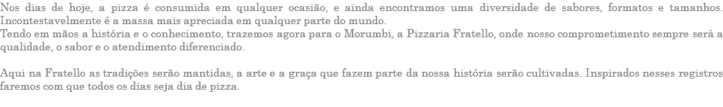 Nos dias de hoje, a pizza é consumida em qualquer ocasião, e ainda encontramos uma diversidade de sabores, formatos e tamanhos. Incontestavelmente é a massa mais apreciada em qualquer parte do mundo. Tendo em mãos a história e o conhecimento, trazemos agora para o Morumbi, a Pizzaria Fratello, onde nosso comprometimento sempre será a qualidade, o sabor e o atendimento diferenciado. Aqui na Fratello as tradições serão mantidas, a arte e a graça que fazem parte da nossa história serão cultivadas. Inspirados nesses registros faremos com que todos os dias seja dia de pizza. 